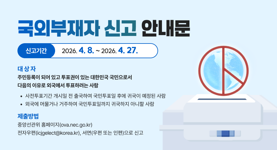 국외부재자 신고 안내문신고기간2026. 4. 8. ~ 2026. 4. 27.대 상 자주민등록이 되어 있고 투표권이 있는 대한민국 국민으로서다음의 이유로 외국에서 투표하려는 사람사전투표기간 개시일 전 출국하여 국민투표일 후에 귀국이 예정된 사람외국에 머물거나 거주하여 국민투표일까지 귀국하지 아니할 사람제출방법중앙선관위 홈페이지(ova.nec.go.kr)전자우편(icjgelect@korea.kr), 서면(우편 또는 인편)으로 신고