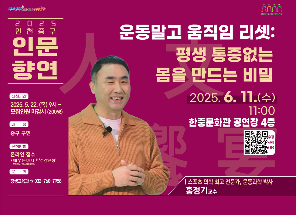 2025 인천 중구 인문 향연 운동말고 움직임 리셋:평생 통증없는 몸을 만드는 비밀 2025. 6. 11.(수) 11:00 한중문화관 공연장 4층 수강신청 QR 신청기간:2025. 5. 22. (목) 9시 ~ 모집인원 마감시 (200명) 대 상:중구 구민 신청방법:온라인 접수▶ 배우는 바다 ▶ '수강신청' 문 의:평생교육과 ☎ 032-760-7958 | 스포츠 의학 최고 전문가, 문동과학 박사 홍정기교수