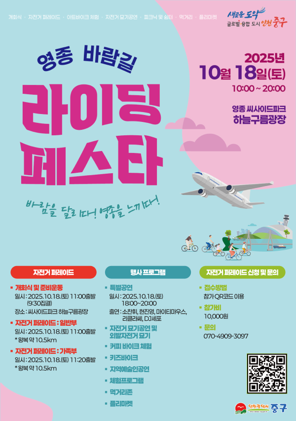  영종바람길 라이딩 페스타 바람을 달리다! 영종을 느끼다. 2025년 10월 10일(토)10:00~20:00 영종씨사이드파크 하늘구름광장
자전거 퍼레이드 >> 개회식 및 준비운동 일시 : 2025.10.18.(토) 11:00출발(9:30집결)장소 : 씨사이드파크 하늘구름광장, 자전거 퍼레이드(일반부) 일시 : 2025.10.18.(토) 11:00출발 * 왕복 약 10.5km:  자전거 퍼레이드(가족부) 일시 : 2025.10.18.(토) 11:20출발* 왕복 약 10.5km 
행사프로그램 >> 특별공연 :일시 : 2025.10.18.(토) 18:00~20:00 출연 : 소찬휘, 현진영, 마이티마우스, 리클라쎄, DJ세포, 자전거 묘기공원 및 외발자전거 묘기 커비 바이크 체험, 키즈바이크, 지역예술인공연, 체험프로그램, 먹거리존, 플리마켓 
자전거 퍼레이드 신청 및 문의 >> 문의:070-4909-3097, 참가비:10000원, 접수방법:참가 QR코드 이용
